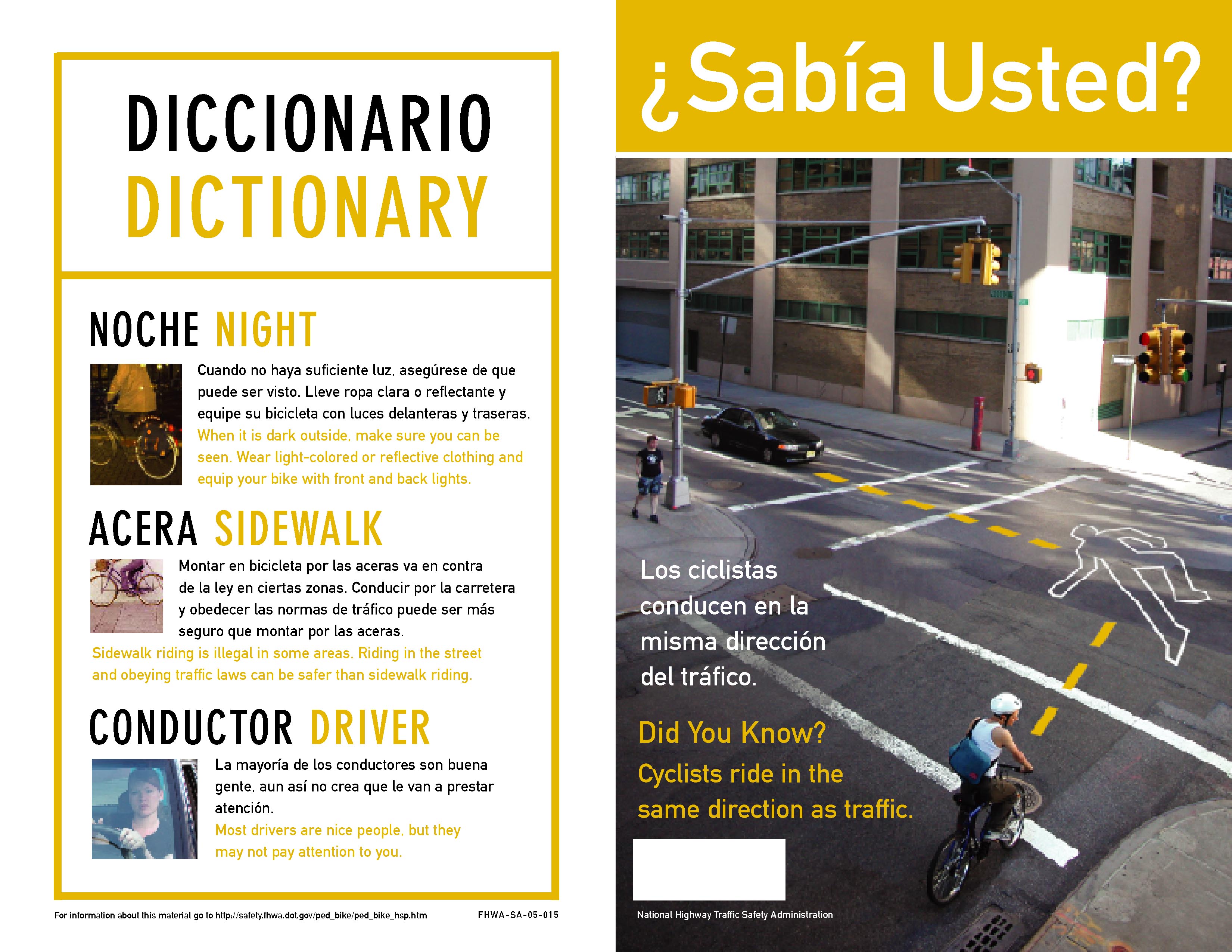 Capa exterior, izquierda (Outside cover, left side): Diccionario (Dictionary) Noche (Night) Cuando no haya suficiente luz, asegúrese de que puede ser visto. Lleve ropa clara o reflectante y equipe su bicicleta con luces delanteras y traseras. (When it is dark outside, make sure you can be seen. Wear light-colored or reflective clothing and equip your bike with front and back lights.) Acera (Sidewalk) Montar en bicicleta por las aceras va en contra de la ley en ciertas zonas.  Conducir por la carretera y obedecer las normas de tráfico puede ser más seguro que montar por las aceras. (Sidewalk riding is illegal in some areas. Riding in the street and obeying traffic laws can be safer than sidewalk riding.) Conductor (Driver) La mayoría de los conductores son buena gente, aun así no crea que le van a prestar atención. (Most drivers are nice people, but they may not pay attention to you.) Capa exterior, derecha (Outside cover, right side): La fotografía muestra un ciclista en una intersección aunque la señal de tráfico está claramente en rojo en su trayectoria. Un coche se acerca a la misma intersección. El coche sí tiene luz verde en la señal de tráfico. Las líneas punteadas en la fotografía marcan la trayectoria proyectada del ciclista y la trayectoria proyectada del vehículo y demuestran donde chocarían en caso de accidente. Ese punto es marcado por el contorno de un cuerpo. (The photograph shows a cyclist riding into an intersection even though he clearly the traffic signal is red on his path. A car approaches the same intersection from the path that has a green light in the traffic signal. Dotted lines that arrive at a body outline indicate where the paths of the car and the bicyclist would meet if they continue on their present paths.) ¿Sabía Usted? Los ciclistas conducen en la misma dirección del tráfico. (Did you know? Cyclists ride in the same direction as traffic.)