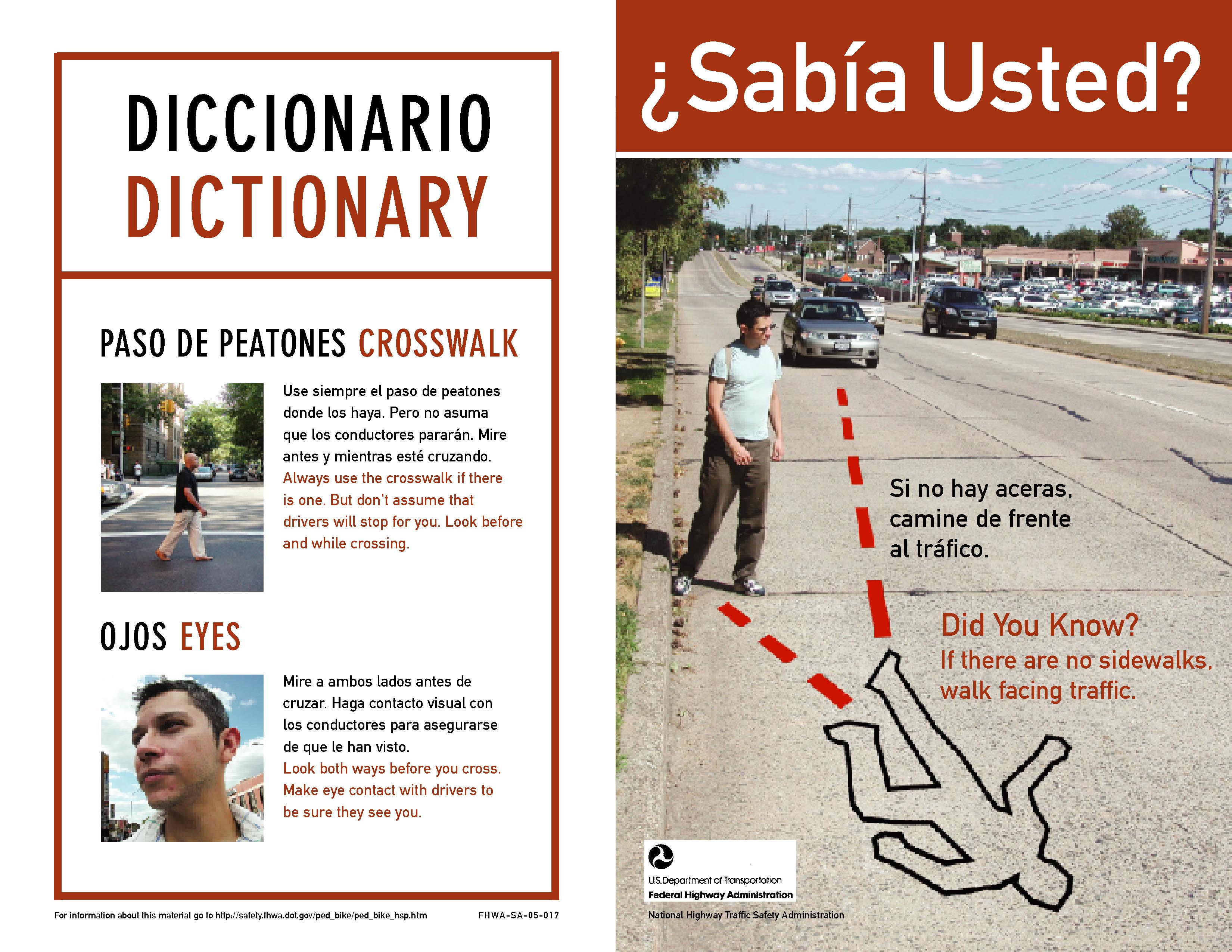 Capa exterior, izquierda (Outside cover, left side): Diccionario (Dictionary) Paso de peatones (Crosswalk) Use siempre el paso de peatones donde los haya. Pero no asuma que los conductores pararán. Mire antes y mientras esté cruzando. (Always use the crosswalk if there is one. But don't assume that drivers will stop for you. Look before and while crossing.) Ojos (Eyes) Mire a ambos lados antes de cruzar. Haga contacto visual con los conductores para asegurarse de que le han visto. (Look both ways before you cross. Make eye contact with drivers to be sure they see you.) Capa exterior, derecha (Outside cover, right side): La fotografía muestra una calle ancha con muchos coches y un peatón caminando por la carretera dando la espalda al tráfico. No hay acera. Las líneas punteadas en la fotografía marcan la trayectoria proyectada del peatón y la trayectoria proyectada de un vehículo y demuestran donde el peatón y el vehículo chocarían en caso de accidente. Ese punto es marcado por el contorno de un cuerpo. (The photograph shows a wide suburban road with cars and a male pedestrian on the side of road with his back to traffic. There is no sidewalk. Vehicles approach him from behind. Dotted lines that arrive at a body outline indicate where the paths of a car and the pedestrian would meet if they continue on their present paths.) ¿Sabía Usted? Si no hay aceras, camine de frente al tráfico. (Did you know? If there are no sidewalks, walk facing traffic.)