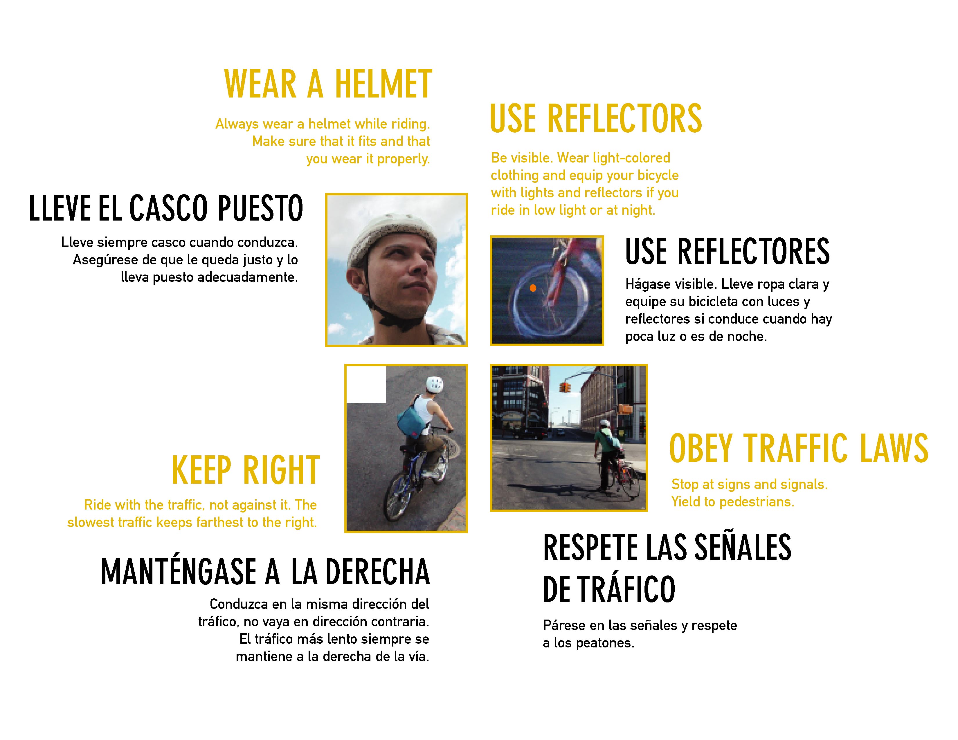 Capa interior (Inside cover): Lleve el casco puesto. Lleve siempre casco cuando conduzca. Asegúrese de que le queda justo y lo lleva puesto adecuadamente. (Wear a helmet. Always wear a helmet while riding. Make sure that it fits and that you wear it properly.) Use reflectores. Hágase visible. Lleve ropa clara y equipe su bicicleta con luces y reflectores si conduce cuando hay poca luz o es de noche. (Use reflectors. Be visible. Wear light-colored clothing and equip your bicycle with lights and reflectors if you ride in low light or at night.) Respete las señales de tráfico. Párese en las señales y respete a los peatones. (Obey traffic laws. Stop at signs and signals. Yield to pedestrians.) Manténgase a la derecha. Conduzca en la misma dirección del tráfico, no vaya en dirección contraria. El tráfico más lento siempre se mantiene a la derecha de la vía. (Keep right. Ride with the traffic, not against it. The slowest traffic keeps farthest to the right.)