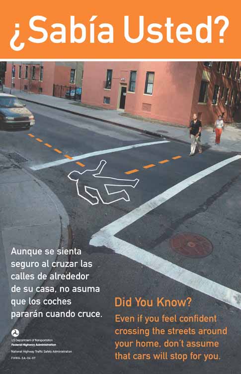 The photograph shows a man who has just begun to cross a street in an urban residential area. He is walking in the crosswalk. A car is coming towards him from a perpendicular angle. Dotted lines that arrive at a body outline indicate where the paths of the car and the male pedestrian would meet if they continue on their present paths. The English text reads: Did you know? Even if you feel confident crossing the streets around your home, don't assume that cars will stop for you. Use the crosswalks and look both ways. The Spanish text reads: ¿Sabía Usted? Aunque se sienta seguro al cruzar las calles de alrededor de su casa, no asuma que los coches pararán cuando cruce. Use los pasos de peatones y mire a ambos lados.